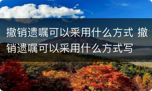 撤销遗嘱可以采用什么方式 撤销遗嘱可以采用什么方式写