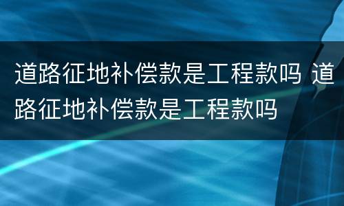 道路征地补偿款是工程款吗 道路征地补偿款是工程款吗