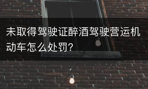 未取得驾驶证醉酒驾驶营运机动车怎么处罚？