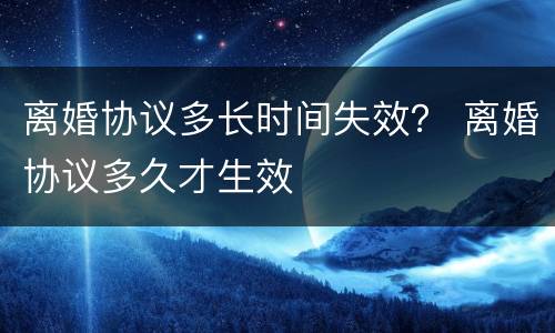 离婚协议多长时间失效？ 离婚协议多久才生效