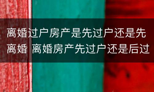 离婚过户房产是先过户还是先离婚 离婚房产先过户还是后过户好