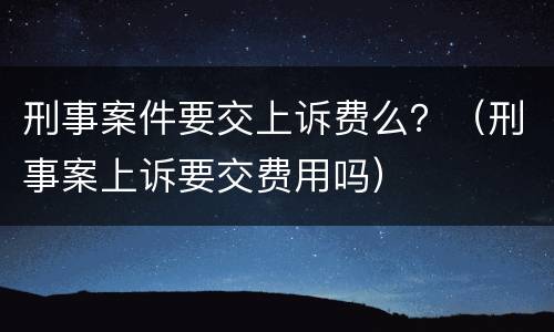 刑事案件要交上诉费么？（刑事案上诉要交费用吗）