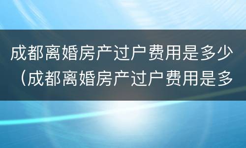 成都离婚房产过户费用是多少（成都离婚房产过户费用是多少钱）