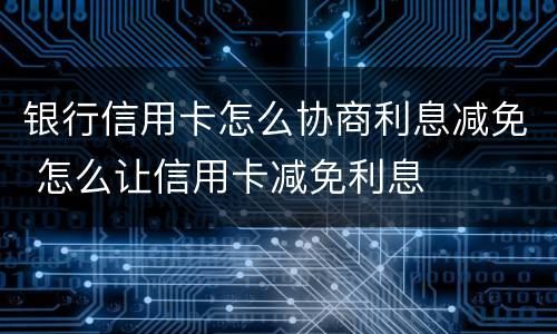 银行信用卡怎么协商利息减免 怎么让信用卡减免利息