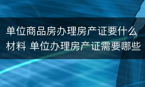 单位商品房办理房产证要什么材料 单位办理房产证需要哪些资料