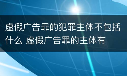 虚假广告罪的犯罪主体不包括什么 虚假广告罪的主体有