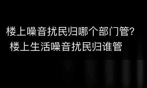 楼上噪音扰民归哪个部门管？ 楼上生活噪音扰民归谁管