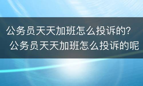 公务员天天加班怎么投诉的？ 公务员天天加班怎么投诉的呢