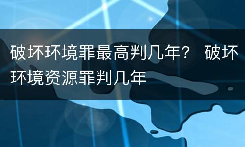 破坏环境罪最高判几年？ 破坏环境资源罪判几年