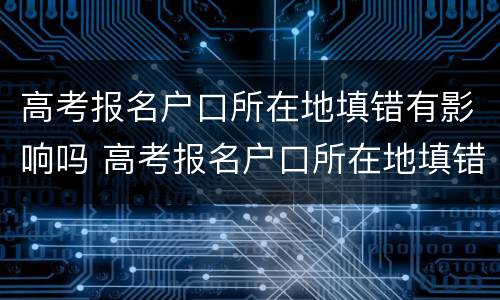 高考报名户口所在地填错有影响吗 高考报名户口所在地填错有影响吗