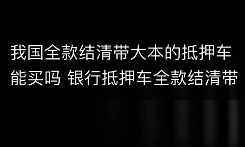 我国全款结清带大本的抵押车能买吗 银行抵押车全款结清带大绿本能买吗