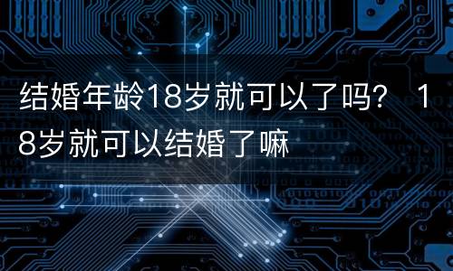 结婚年龄18岁就可以了吗？ 18岁就可以结婚了嘛