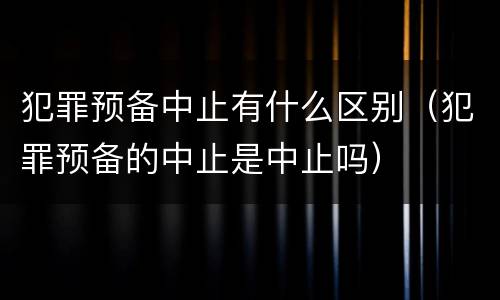 犯罪预备中止有什么区别（犯罪预备的中止是中止吗）