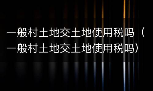 一般村土地交土地使用税吗（一般村土地交土地使用税吗）