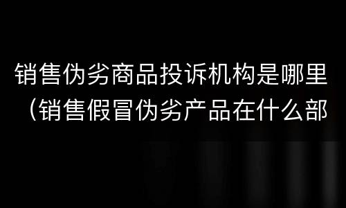 销售伪劣商品投诉机构是哪里（销售假冒伪劣产品在什么部门投诉）