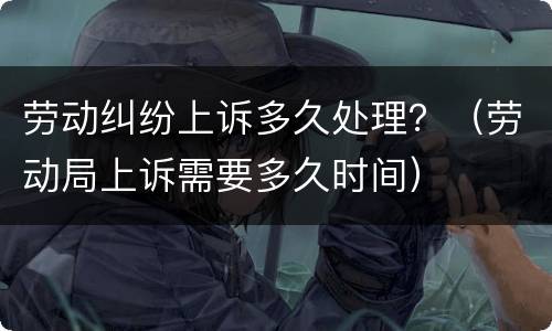 劳动纠纷上诉多久处理？（劳动局上诉需要多久时间）