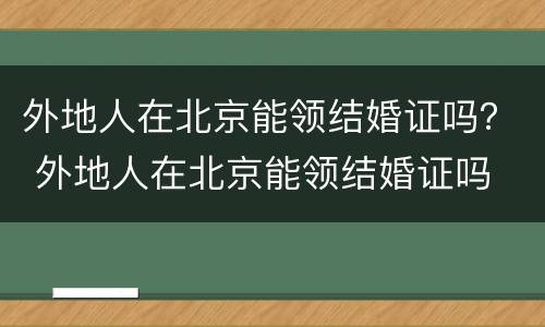 外地人在北京能领结婚证吗？ 外地人在北京能领结婚证吗