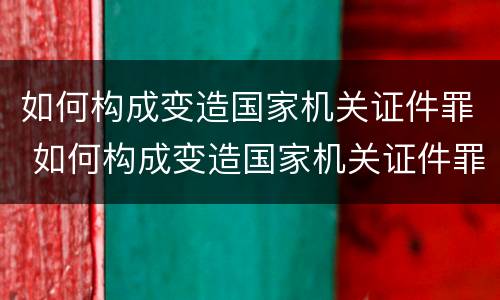 如何构成变造国家机关证件罪 如何构成变造国家机关证件罪