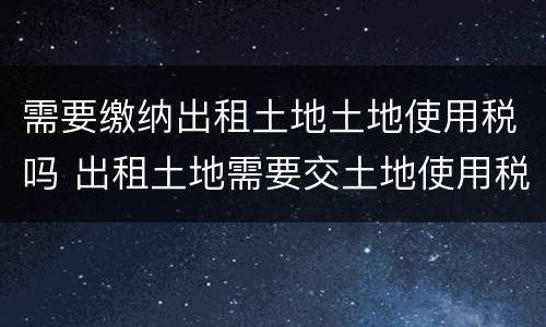 需要缴纳出租土地土地使用税吗 出租土地需要交土地使用税吗