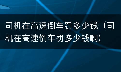 司机在高速倒车罚多少钱（司机在高速倒车罚多少钱啊）