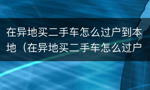 在异地买二手车怎么过户到本地（在异地买二手车怎么过户到本地上牌）