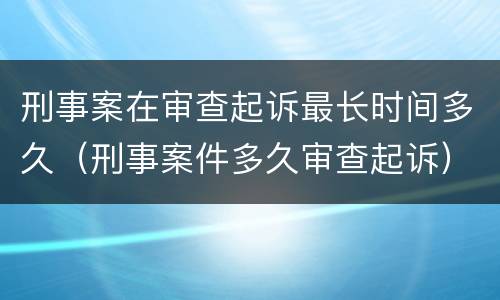 刑事案在审查起诉最长时间多久（刑事案件多久审查起诉）