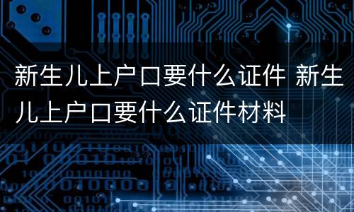 新生儿上户口要什么证件 新生儿上户口要什么证件材料