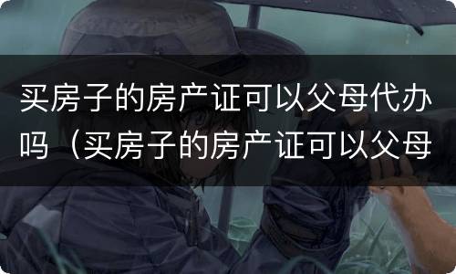 买房子的房产证可以父母代办吗（买房子的房产证可以父母代办吗）