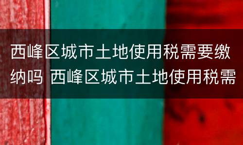 西峰区城市土地使用税需要缴纳吗 西峰区城市土地使用税需要缴纳吗