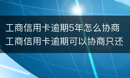 工商信用卡逾期5年怎么协商 工商信用卡逾期可以协商只还本金吗