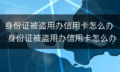 身份证被盗用办信用卡怎么办 身份证被盗用办信用卡怎么办? 银行卡被盗刷怎么办?