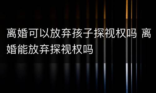 离婚可以放弃孩子探视权吗 离婚能放弃探视权吗