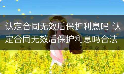 认定合同无效后保护利息吗 认定合同无效后保护利息吗合法吗