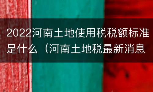 2022河南土地使用税税额标准是什么（河南土地税最新消息2021征收标准）