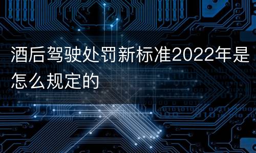 酒后驾驶处罚新标准2022年是怎么规定的