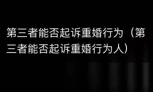 第三者能否起诉重婚行为（第三者能否起诉重婚行为人）