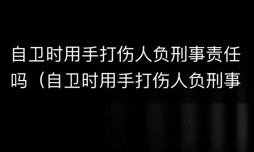 自卫时用手打伤人负刑事责任吗（自卫时用手打伤人负刑事责任吗）