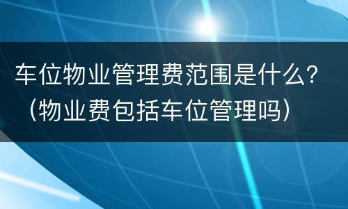 车位物业管理费范围是什么？（物业费包括车位管理吗）