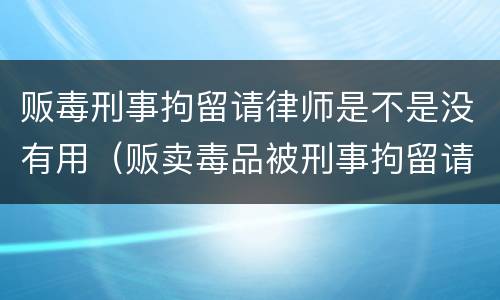 贩毒刑事拘留请律师是不是没有用（贩卖毒品被刑事拘留请律师有用吗）