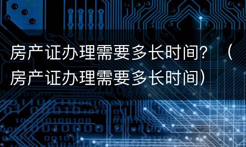 房产证办理需要多长时间？（房产证办理需要多长时间）