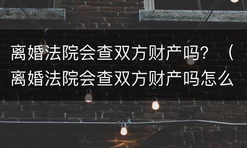 离婚法院会查双方财产吗？（离婚法院会查双方财产吗怎么查）