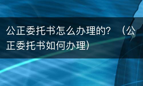 公正委托书怎么办理的？（公正委托书如何办理）