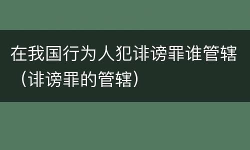 在我国行为人犯诽谤罪谁管辖（诽谤罪的管辖）