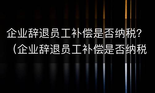 企业辞退员工补偿是否纳税？（企业辞退员工补偿是否纳税调增）