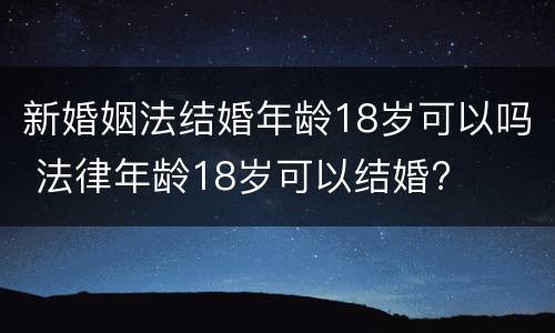 新婚姻法结婚年龄18岁可以吗 法律年龄18岁可以结婚?