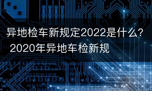 异地检车新规定2022是什么？ 2020年异地车检新规