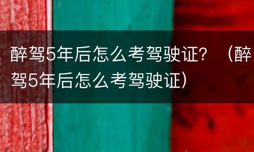 醉驾5年后怎么考驾驶证？（醉驾5年后怎么考驾驶证）