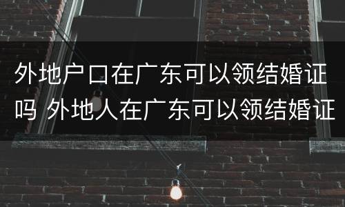 外地户口在广东可以领结婚证吗 外地人在广东可以领结婚证吗?