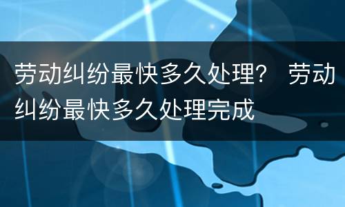 劳动纠纷最快多久处理？ 劳动纠纷最快多久处理完成