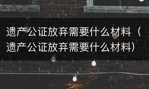 遗产公证放弃需要什么材料（遗产公证放弃需要什么材料）